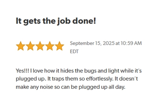 It gets the job done!
Rated: Five Stars on September 15, 2025 at 10:59 AM EDT.
Yes!!! I love how it hides the bugs and light while it's plugged up. 
It Traps them so effortlessly. It doesn't make any noise so can by plugged up all day.