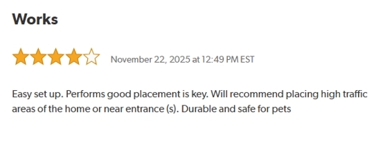 Works.
Rated: 4 out of 5 Stars on November 22, 2025 at 12:59 PM EST.
Easy set up. Performs good placement is key. Will recommend placing high traffic areas of the home or near entrances. Durable and safe for pets.