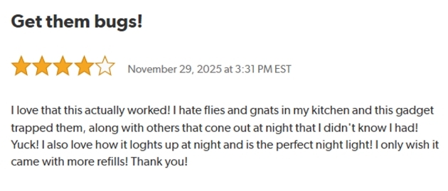 Get them bus!
Rated: 4 out of 5 Stars on November 29, 2025 at 3:31 PM EST.
I love that this actually worked! I hate flies and gnats in my kitchen and this gadget trapped them, along with others that cone out at night that I didn't know I had! Yuck! I also love how it loghts up at night and is the perfect night light! I only wish it came with more refills. Thank you!