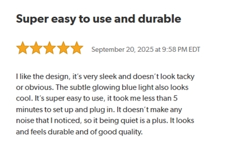 Super easy to use and durable.
Rated: 5 stars on September 20, 2025 at 9:58 PM EDT.
I like the design, it's very sleek and doesn't look tacky or obvious. The subtle glowing blue light also looks cool. It's super easy to use, it took me less than 5 minutes to set up and plug in. It doesn't make any noise that I noticed, so it being quiet is a plus. It looks and feels durable and of good quality.