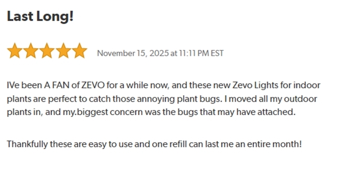 Last Long!
Rated: 5 stars on November 15, 2025 at 11:11 PM EST.
I've been A FAN of ZEVO for a while now, and these Zevo Lights for indoor plants are perfect to catch those annoying plant bugs. I moved all my outdoor plants in, and my biggest concern was the bugs that may have attached.
Thankfully these are easy to use and one refill can last me an entire month!