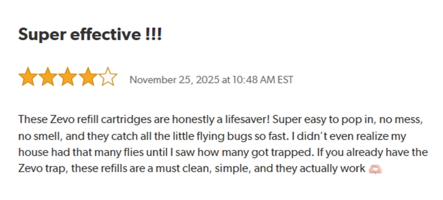 Super Effective !!!
Rated: 4 out of 5 stars on November 25, 2025 at 10:48 AM EST.
These Zevo refill cartridges are honestly a lifesaver! Super easy to pop in, no mess, no smell, and they catch all the little flying bugs so fast. I didn't even realize my house had that many flies until I saw how many got trapped. If you already have the Zevo trap, these refills are a must clean, simple, and they actually work.